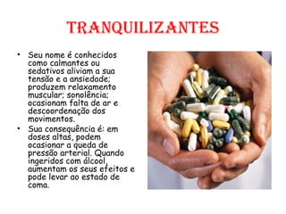 Tranquilizantes Seu nome é conhecidos como calmantes ou sedativos aliviam a sua tensão e a ansiedade; produzem relaxamento muscular; sonolência; ocasionam falta de ar e descoordenação dos movimentos.  Sua consequência é: em doses altas, podem ocasionar a queda de pressão arterial. Quando ingeridos com álcool, aumentam os seus efeitos e pode levar ao estado de coma. 