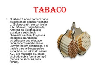 Tabaco O tabaco é nome comum dado às plantas do género Nicotiana L. (Solanaceae), em particular a  N. tabacum , originárias da América do Sul da qual é extraída a substância chamada nicotina. Os povos indígenas da América acreditavam que o tabaco tinha poderes medicinais e usavam-no em cerimónias. Foi trazida para a Europa pelos espanhóis, no início do século XVI. Era mascado ou, então, aspirado sob a forma de rapé (depois de secar as suas folhas). 