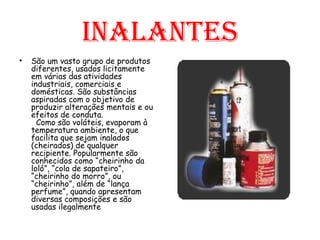 inalantes São um vasto grupo de produtos diferentes, usados licitamente em várias das atividades industriais, comerciais e domésticas. São substâncias aspiradas com o objetivo de produzir alterações mentais e ou efeitos de conduta.  Como são voláteis, evaporam à temperatura ambiente, o que facilita que sejam inalados (cheirados) de qualquer recipiente. Popularmente são conhecidos como “cheirinho da loló”, “cola de sapateiro”, “cheirinho do morro”, ou “cheirinho”, além de “lança perfume”, quando apresentam diversas composições e são usadas ilegalmente 