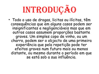Introdução Todo o uso de drogas, licitas ou ilícitas, têm consequências que em alguns casos podem ser insignificantes e negligenciáveis mas que em outros casos assumem proporções bastante graves. Um simples copo de vinho, ou um charro, podem ser o objecto de uma primeira experiência que pela repetição pode ter efeitos graves num futuro mais ou menos distante, ou mesmo durante o período em que se está sob a sua influência. 