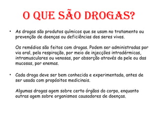 O que são drogas? As drogas são produtos químicos que se usam no tratamento ou prevenção de doenças ou deficiências dos seres vivos.   Os remédios são feitos com drogas. Podem ser administradas por via oral, pela respiração, por meio de injecções intradérmicas, intramusculares ou venosas, por absorção através da pele ou das mucosas, por enemas.  Cada droga deve ser bem conhecida e experimentada, antes de ser usada com propósitos medicinais.  Algumas drogas agem sobre certo órgãos do corpo, enquanto outras agem sobre organismos causadores de doenças.  