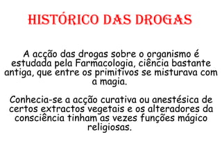 Histórico das drogas A acção das drogas sobre o organismo é estudada pela Farmacologia, ciência bastante antiga, que entre os primitivos se misturava com a magia.  Conhecia-se a acção curativa ou anestésica de certos extractos vegetais e os alteradores da consciência tinham as vezes funções mágico religiosas.  