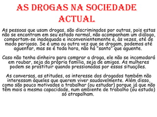 As drogas na sociedade actual As pessoas que usam drogas, são discriminados por outras, pois estas não se encontram em seu estado normal, não acompanham um diálogo, comportam-se inadequada e inconvenientemente e, às vezes, até de modo perigoso. Se é uma ou outra vez que se drogam, podemos até aguentar, mas se é toda hora, não há "santo" que aguente.  Caso não tenha dinheiro para comprar a droga, ele não se incomodará em roubar, seja da própria família, seja de amigos. As mulheres podem se prostituir quando pressionadas por essas situações.  As conversas, as atitudes, os interesse dos drogados também não interessam àqueles que querem viver saudavelmente. Além disso, como são pouco motivados a trabalhar (ou estudar) porque já que não têm mais a mesma capacidade, num ambiente de trabalho (ou estudo) só atrapalham.  