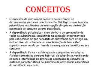 Conceitos O síndroma de abstinência consiste na existência de determinados sintomas principalmente fisiológicos mas também psicológicos resultantes da interrupção abrupta ou diminuição acentuada do consumo de uma substância. A dependência psicológica - é um atributo do uso abusivo de todas as substâncias, consistindo na sensação experimentada pelo consumidor de que necessita da substância para atingir um melhor nível de actividade ou uma sensação de bem estar superior, recorrendo por isso de forma quase sistemática ao seu consumo.   A dependência física - existe quando o organismo se adaptou fisiologicamente ao consumo habitual da substância, verificando-se com a interrupção ou diminuição acentuada do consumo os sintomas característicos do síndroma de abstinência específicos da substância em causa.  