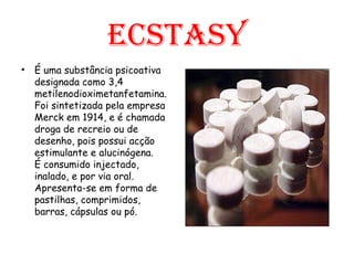 Ecstasy É uma substância psicoativa designada como 3,4 metilenodioximetanfetamina. Foi sintetizada pela empresa Merck em 1914, e é chamada droga de recreio ou de desenho, pois possui acção estimulante e alucinógena.  É consumido injectado, inalado, e por via oral. Apresenta-se em forma de pastilhas, comprimidos, barras, cápsulas ou pó.  