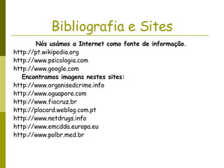 Bibliografia e Sites Nós usámos a Internet como fonte de informação.   http://pt.wikipedia.org  http://www.psicologia.com http://www.google.com Encontramos imagens nestes sites:  http://www.organisedcrime.info http://www.oguapore.com http://www.fiocruz.br  http://placard.weblog.com.pt  http://www.netdrugs.info  http://www.emcdda.europa.eu  http://www.polbr.med.br  