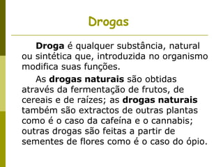 Drogas     Droga  é qualquer substância, natural ou sintética que, introduzida no organismo modifica suas funções.   As  drogas naturais  são obtidas através da fermentação de frutos, de cereais e de raízes; as  drogas naturais  também são extractos de outras plantas como é o caso da cafeína e o cannabis;  outras drogas são feitas a partir de sementes de flores como é o caso do ópio.  