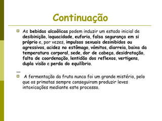 Continuação   As  bebidas alcoólicas  podem induzir um estado inicial de  desibinição , l oquacidade ,  euforia ,  falsa segurança em si próprio  e, por vezes,  impulsos sexuais desinibidos ou agressivos ,  acidez no estômago ,  vómitos ,  diarreia ,  baixa da temperatura corporal ,  sede ,  dor de cabeça ,  desidratação ,  falta de coordenação ,  lentidão dos reflexos ,  vertigens ,  dupla visão  e  perda do equilíbrio .  A fermentação da fruta nunca foi um grande mistério, pelo que os primatas sempre conseguiram produzir leves intoxicações mediante este processo. 