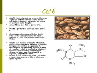 Café O  café   é uma substância que potencia diferentes  acções do Sistema Nervoso Central devido à sua acção estimulante, que produz um estado de alerta de curta duração.  A ingestão do café faz-se por via oral. O café é produzido a partir da planta Coffea L.  Os maiores produtores de café são o Brasil e Cuba e os maiores consumidores são a Grã-Bretanha, a Itália, a Escandinávia e os Estados Unidos.  O  café  pode  facilitar o trabalho intelectual , produzir algum  bem-estar ,  melhorar as relações interpessoais ,  acentuar a capacidade de descriminação das sensações ,  acelerar o tempo de reacção  e  reduzir a sonolência e a fadiga . A nível físico pode ocorrer a  estimulação do sistema nervoso e aparelhos circulatório, digestivo, respiratório e renal .  Os seus efeitos podem durar entre 3 a 10 horas e o pico atinge-se entre os 30 e os 60 minutos após a ingestão.  