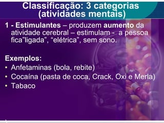 Classificação: 3 categorias  (atividades mentais) 1 - Estimulantes  – produzem  aumento  da atividade cerebral – estimulam -  a pessoa  fica”ligada”, “elétrica”, sem sono. Exemplos: Anfetaminas (bola, rebite) Cocaína (pasta de coca, Crack, Oxi e Merla) Tabaco ) 