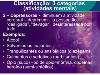 Classificação: 3 categorias  (atividades mentais) 2 – Depressoras -  diminuem a atividade cerebral – deprimem – a pessoa fica “desligada”, “devagar”, desinteressada por tudo. Exemplos: Álcool Solventes ou inalantes Tranquilizantes ou ansiolíticos (diazepam) Calmantes e sedativos (barbitúricos) Ópio (suco) –pó de ópio=morfina, codeína, heroína (semi-sintética) 