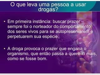 O que leva uma pessoa a usar drogas? Em primeira instância: buscar prazer – sempre foi o norteador do comportamento dos seres vivos para se autopreservarem e perpetuarem sua espécie. A droga provoca o prazer que engana o organismo, que então passa a querê-lo mais, como se fosse bom. 