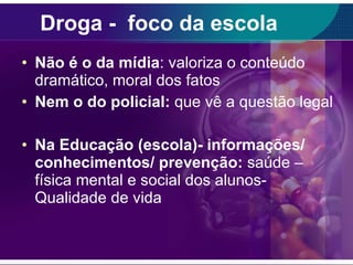 Droga -  foco da escola Não é o da mídia : valoriza o conteúdo dramático, moral dos fatos Nem o do policial:  que vê a questão legal Na Educação (escola)- informações/ conhecimentos/ prevenção:  saúde – física mental e social dos alunos- Qualidade de vida 