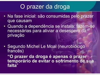 O prazer da droga Na fase inicial: são consumidas pelo prazer que causam Quando a dependência se instala: fazem-se necessárias para aliviar a desespero da privação Segundo Michel Le Moal (neurobiólogo francês) “ O prazer da droga é apenas o prazer temporário de evitar o sofrimento de sua falta ” 