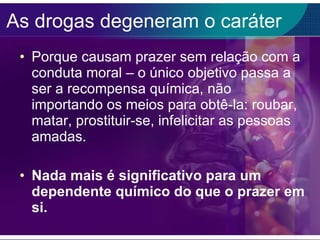 As drogas degeneram o caráter Porque causam prazer sem relação com a conduta moral – o único objetivo passa a ser a recompensa química, não importando os meios para obtê-la: roubar, matar, prostituir-se, infelicitar as pessoas amadas. Nada mais é significativo para um dependente químico do que o prazer em si. 