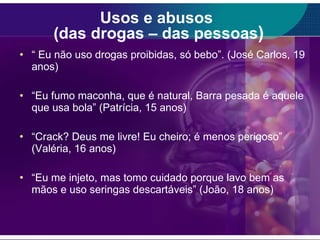 Usos e abusos  (das drogas – das pessoas ) “  Eu não uso drogas proibidas, só bebo”. (José Carlos, 19 anos) “ Eu fumo maconha, que é natural, Barra pesada é aquele que usa bola” (Patrícia, 15 anos) “ Crack? Deus me livre! Eu cheiro; é menos perigoso” (Valéria, 16 anos) “ Eu me injeto, mas tomo cuidado porque lavo bem as mãos e uso seringas descartáveis” (João, 18 anos) 