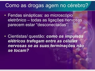 Como as drogas agem no cérebro? Fendas sinápticas: ao microscópio eletrônico – todas as ligações nervosas parecem estar “desconectadas”. Cientistas/ questão:  como os impulsos elétricos trafegam entre as células nervosas se as suas terminações não se tocam? 