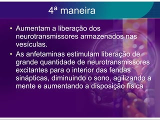 4ª maneira Aumentam a liberação dos neurotransmissores armazenados nas vesículas. As anfetaminas estimulam liberação de grande quantidade de neurotransmissores excitantes para o interior das fendas sinápticas, diminuindo o sono, agilizando a mente e aumentando a disposição física 