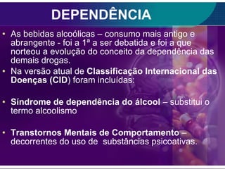 DEPENDÊNCIA As bebidas alcoólicas – consumo mais antigo e abrangente - foi a 1ª a ser debatida e foi a que norteou a evolução do conceito da dependência das demais drogas. Na versão atual de  Classificação Internacional das Doenças (CID ) foram incluídas: Síndrome de dependência do álcool  – substitui o termo alcoolismo Transtornos Mentais de Comportamento  – decorrentes do uso de  substâncias psicoativas. 