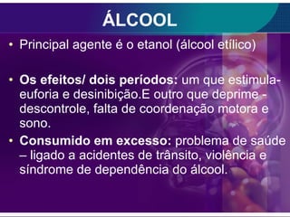 ÁLCOOL Principal agente é o etanol (álcool etílico) Os efeitos/ dois períodos:  um que estimula- euforia e desinibição.E outro que deprime - descontrole, falta de coordenação motora e sono. Consumido em excesso:  problema de saúde – ligado a acidentes de trânsito, violência e síndrome de dependência do álcool. 