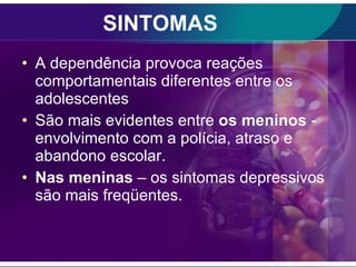 SINTOMAS A dependência provoca reações comportamentais diferentes entre os adolescentes São mais evidentes entre  os meninos  -  envolvimento com a polícia, atraso e abandono escolar. Nas meninas  – os sintomas depressivos são mais freqüentes. 