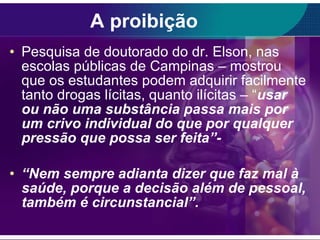 A proibição Pesquisa de doutorado do dr. Elson, nas escolas públicas de Campinas – mostrou que os estudantes podem adquirir facilmente tanto drogas lícitas, quanto ilícitas – “ usar ou não uma substância passa mais por um crivo individual do que por qualquer pressão que possa ser feita”- “ Nem sempre adianta dizer que faz mal à saúde, porque a decisão além de pessoal, também é circunstancial”. 