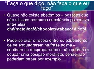 “ Faça o que digo, não faça o que eu faço” Quase não existe abstêmios – pessoas que não utilizam nenhuma substância psicoativa – entre elas:  chá(mate)/café/chocolate/tabaco/ álcool. Pode-se criar o receio entre os educadores de se enquadrarem na frase acima – sentirem-se despreparados e não quererem ocupar uma posição moralista, senão não poderiam beber por exemplo. 