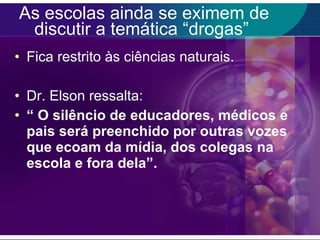 As escolas ainda se eximem de discutir a temática “drogas”  Fica restrito às ciências naturais. Dr. Elson ressalta:  “  O silêncio de educadores, médicos e pais será preenchido por outras vozes que ecoam da mídia, dos colegas na escola e fora dela”. 