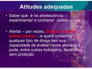 Atitudes adequadas Saber que  é na adolescência – experimentar e conhecer  coisas novas Alertar – por vezes,  drogas e sexos andam juntos   – e quem consome qualquer tipo de droga tem sua capacidade de avaliar riscos alterada e pode, entre outras bobagens, fazer sexo sem proteção  
