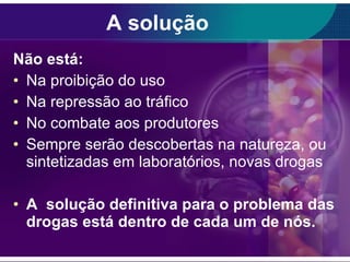 A solução Não está: Na proibição do uso Na repressão ao tráfico No combate aos produtores Sempre serão descobertas na natureza, ou sintetizadas em laboratórios, novas drogas  A  solução definitiva para o problema das drogas está dentro de cada um de nós. 