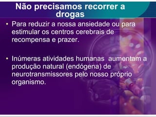 Não precisamos recorrer a drogas Para reduzir a nossa ansiedade ou para estimular os centros cerebrais de recompensa e prazer. Inúmeras atividades humanas  aumentam a produção natural (endógena) de neurotransmissores pelo nosso próprio organismo. 