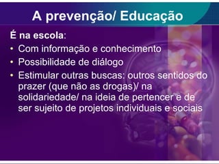 A prevenção/ Educação  É na escola :  Com informação e conhecimento Possibilidade de diálogo Estimular outras buscas: outros sentidos do prazer (que não as drogas)/ na solidariedade/ na ideia de pertencer e de ser sujeito de projetos individuais e sociais 