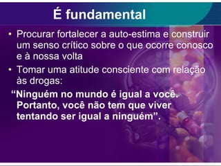 É fundamental Procurar fortalecer a auto-estima e construir um senso crítico sobre o que ocorre conosco e à nossa volta  Tomar uma atitude consciente com relação às drogas:  “ Ninguém no mundo é igual a você. Portanto, você não tem que viver tentando ser igual a ninguém”.  