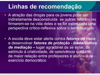 Linhas de recomendação A atração das drogas para os jovens pode ser indiretamente desconstruída  se outras referências firmarem-se na vida deles e se for estimulada uma perspectiva crítico-reflexiva sobre o sentido vivido A escola deve estar alerta contra  fatores de risco  e desenvolver  fatores de proteção - mecanismos de mediação –   lugar agradável de se estar, de estímulo à criatividade, de convivência solidária, de maior relação entre professores e alunos e de exercício democrático 