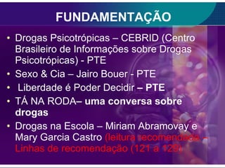 FUNDAMENTAÇÃO Drogas Psicotrópicas – CEBRID (Centro Brasileiro de Informações sobre Drogas Psicotrópicas) - PTE Sexo & Cia – Jairo Bouer - PTE Liberdade é Poder Decidir  – PTE TÁ NA RODA – uma conversa sobre drogas Drogas na Escola – Miriam Abramovay e Mary Garcia Castro  (leitura recomendada –Linhas de recomendação (121 a 129) 