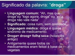 Significado da palavra: “ droga” Linguagem comum:  “Ah, mas que droga”ou “logo agora, droga” ou “esta droga não vale nada” Significado:  coisa ruim, sem qualidade. Linguagem médica:  droga é quase sinônimo de medicamento. Droga= droog= folha seca  (holandês antigo) Antigamente quase todos os medicamentos eram feitos à base de vegetais 