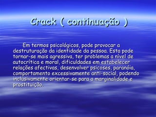 Crack ( continuação ) Em termos psicológicos, pode provocar a destruturação da identidade da pessoa. Esta pode tornar-se mais agressiva, ter problemas a nível de autocrítica e moral, dificuldades em estabelecer relações afectivas, desenvolver psicoses, paranóia, comportamento excessivamente anti-social, podendo inclusivamente orientar-se para a marginalidade e prostituição.  