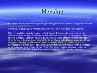 Heroína Esta substância é um opiáceo, sendo, por isso, produzida a partir da papoila (de onde é extraído o ópio), que é transformada em morfina e mais tarde em heroína.   Os efeitos da heroína duram entre 4 a 6 horas. Inicialmente podem sentir-se náuseas e vómitos que são depois substituídos por sensação de bem-estar, excitação, euforia e prazer. Constantemente, pode sentir-se uma sensação de tranquilidade, alívio da dor e da ansiedade, diminuição do sentimento de desconfiança, sonolência, analgésica, letargia, embotamento mental, incapacidade de concentração ou depressão. Para além disso, pode ainda experimentar-se miose, estupor, depressão do ciclo respiratório (causa de morte por overdose), edema pulmonar, baixa de temperatura,, anorexia, impotência, náuseas, vómitos, obstipação, pneumonia, bronquite ou morte.    