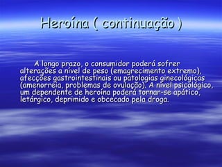 Heroína ( continuação  ) A longo prazo, o consumidor poderá sofrer alterações a nível de peso (emagrecimento extremo), afecções gastrointestinais ou patologias ginecológicas (amenorreia, problemas de ovulação). A nível psicológico, um dependente de heroína poderá tornar-se apático, letárgico, deprimido e obcecado pela droga.  
