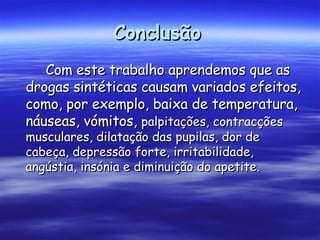 Conclusão   Com este trabalho aprendemos que as drogas sintéticas causam variados efeitos, como, por exemplo, baixa de temperatura, náuseas, vómitos,  palpitações, contracções musculares, dilatação das pupilas, dor de cabeça, depressão forte, irritabilidade, angústia, insónia e diminuição do apetite.   