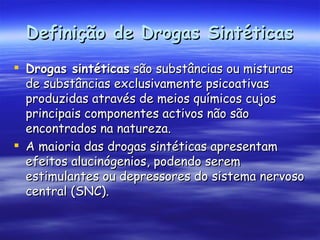 Definição de Drogas Sintéticas Drogas sintéticas  são substâncias ou misturas de substâncias exclusivamente psicoativas produzidas através de meios químicos cujos principais componentes activos não são encontrados na natureza. A maioria das drogas sintéticas apresentam efeitos alucinógenios, podendo serem estimulantes ou depressores do sistema nervoso central (SNC). 