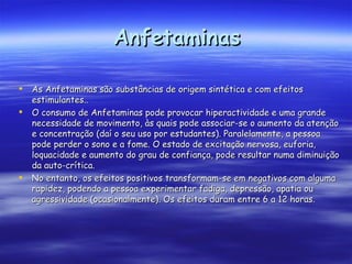 Anfetaminas   As Anfetaminas são substâncias de origem sintética e com efeitos estimulantes..  O consumo de Anfetaminas pode provocar hiperactividade e uma grande necessidade de movimento, às quais pode associar-se o aumento da atenção e concentração (daí o seu uso por estudantes). Paralelamente, a pessoa pode perder o sono e a fome. O estado de excitação nervosa, euforia, loquacidade e aumento do grau de confiança, pode resultar numa diminuição da auto-crítica.  No entanto, os efeitos positivos transformam-se em negativos com alguma rapidez, podendo a pessoa experimentar fadiga, depressão, apatia ou agressividade (ocasionalmente). Os efeitos duram entre 6 a 12 horas.  