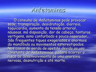 Anfetaminas O consumo de Anfetaminas pode provocar sede, transpiração, desidratação, diarreia, taquicardia, aumento da tensão arterial, náuseas, má disposição, dor de cabeça, tonturas, vertigens, sono conturbado e pouco reparador. São frequentes tiques exagerados e anormais da mandíbula ou movimentos estereotipados. Nos casos de perda de apetite devido ao uso constante de Anfetaminas, poderá ocorrer o risco de desenvolvimento de uma anorexia nervosa, desnutrição e até morte.  