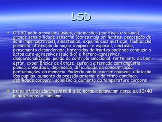 LSD O LSD pode provocar ilusões, alucinações (auditivas e visuais), grande sensibilidade sensorial (cores mais brilhantes, percepção de sons imperceptíveis), sinestesias, experiências místicas, flashbacks, paranóia, alteração da noção temporal e espacial, confusão, pensamento desordenado, baforadas delirantes podendo conduzir a actos auto-agressivos (suicídio) e hetero-agressivos, despersonalização, perda do controlo emocional, sentimento de bem-estar, experiências de êxtase, euforia alternada com angústia, pânico, ansiedade, depressão, dificuldade de concentração, perturbações da memória. Poderão ainda ocorrer náuseas, dilatação das pupilas, aumento da pressão arterial e do ritmo cardíaco, debilidade corporal, sonolência, aumento da temperatura corporal.  Estes efeitos duram entre 8 a 12 horas e aparecem cerca de 30/40 minutos após o consumo. 