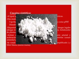  Cocaína sintética:
-Al igual que la cocaína, tienen algunas propiedades anestésicas.
-Dos modalidades de esta droga:
3-(p-fluorobenzoyloxy) tropano, generalmente conocido como pFBT
Dimethocaine
-Etiquetados como productos químicos en investigación, drogas legales
(drogas intoxicantes que no están prohibidas por las leyes), fortalecedor
de plantas u otros nombres engañosos.
-Actúan como estimulantes. Pueden causar hipertensión arterial y
aceleración del ritmo cardíaco. Informan que al consumirlas causan
ansiedad y psicosis temporal.
-Se vende como Mind Melt (derrite mente), Amplified (amplificado ) y
Mint Mania (menta mania).
 