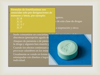  Fenetilaminas:
- Estimulantes fuertes de efectos alucinógenos.
- El MDMA o Éxtasis es la más conocida de esta clase de drogas
sintéticas.
- Aumenta los latidos del corazón y de la respiración y eleva
drásticamente la temperatura corporal.
- Suele consumirse en conciertos, festivales musicales, clubes y
discotecas (percepción aguda de la música y de las luces).
- Ataques de paranoia o de pánico mientras estaban bajo los efectos de
la droga y algunos han muerto por calentamiento excesivo.
- Cuando los efectos comienzan a bajar, tiene también el efecto de
provocar calambres en los músculos de la mandíbula.
- Usualmente se vende en forma de pastillas de colores, frecuentemente
estampadas con diseños o logos. Las venden en paquetes o en forma
individual.
Fórmulas de fenetilaminas son
conocidas solo por designaciones de
números y letras, por ejemplo:
· 2C-B
· 2C-E
· 2C-T-7
· 2C-P
 