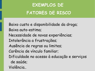 EXEMPLOS DE
FATORES DE RISCO
Baixo custo e disponibilidade da droga;
Baixa auto-estima;
Necessidade de novas experiências;
Intolerância a frustrações;
Ausência de regras ou limites;
Carência de vínculo familiar;
Dificuldade no acesso à educação e serviços
de saúde;
Violência..
 