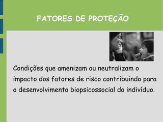 FATORES DE PROTEÇÃO
Condições que amenizam ou neutralizam o
impacto dos fatores de risco contribuindo para
o desenvolvimento biopsicossocial do indivíduo.
 