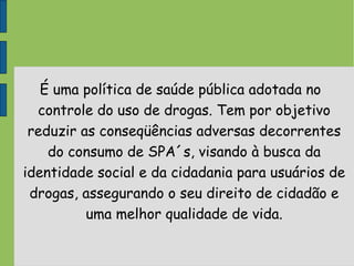 É uma política de saúde pública adotada no
controle do uso de drogas. Tem por objetivo
reduzir as conseqüências adversas decorrentes
do consumo de SPA´s, visando à busca da
identidade social e da cidadania para usuários de
drogas, assegurando o seu direito de cidadão e
uma melhor qualidade de vida.
 