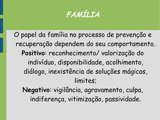 FAMÍLIA
O papel da família no processo de prevenção e
recuperação dependem do seu comportamento.
Positivo: reconhecimento/ valorização do
indivíduo, disponibilidade, acolhimento,
diálogo, inexistência de soluções mágicas,
limites;
Negativo: vigilância, agravamento, culpa,
indiferença, vitimização, passividade.
 